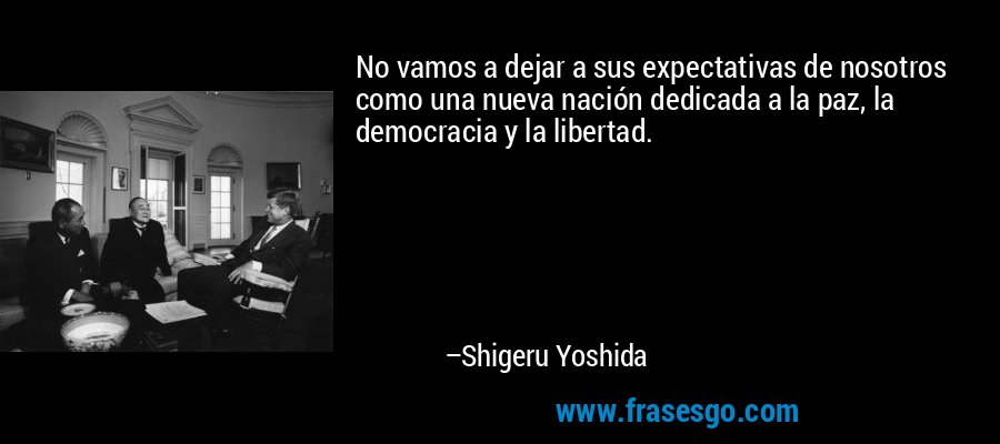 No vamos a dejar a sus expectativas de nosotros como una nueva nación dedicada a la paz, la democracia y la libertad. – Shigeru Yoshida