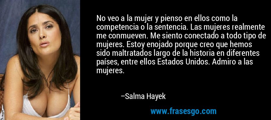No veo a la mujer y pienso en ellos como la competencia o la sentencia. Las mujeres realmente me conmueven. Me siento conectado a todo tipo de mujeres. Estoy enojado porque creo que hemos sido maltratados largo de la historia en diferentes países, entre ellos Estados Unidos. Admiro a las mujeres. – Salma Hayek