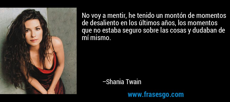 No voy a mentir, he tenido un montón de momentos de desaliento en los últimos años, los momentos que no estaba seguro sobre las cosas y dudaban de mí mismo. – Shania Twain