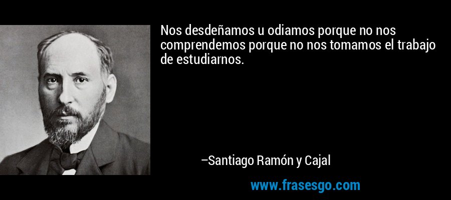 Nos desdeñamos u odiamos porque no nos comprendemos porque no nos tomamos el trabajo de estudiarnos. – Santiago Ramón y Cajal