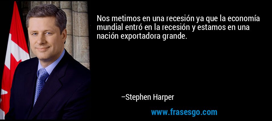 Nos metimos en una recesión ya que la economía mundial entró en la recesión y estamos en una nación exportadora grande. – Stephen Harper