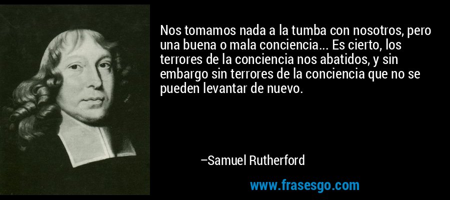 Nos tomamos nada a la tumba con nosotros, pero una buena o mala conciencia... Es cierto, los terrores de la conciencia nos abatidos, y sin embargo sin terrores de la conciencia que no se pueden levantar de nuevo. – Samuel Rutherford