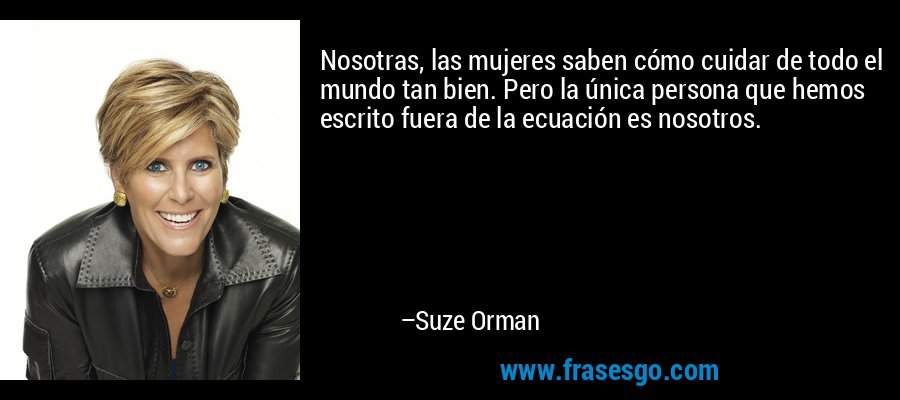 Nosotras, las mujeres saben cómo cuidar de todo el mundo tan bien. Pero la única persona que hemos escrito fuera de la ecuación es nosotros. – Suze Orman