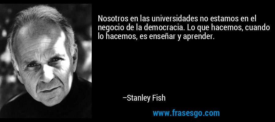 Nosotros en las universidades no estamos en el negocio de la democracia. Lo que hacemos, cuando lo hacemos, es enseñar y aprender. – Stanley Fish