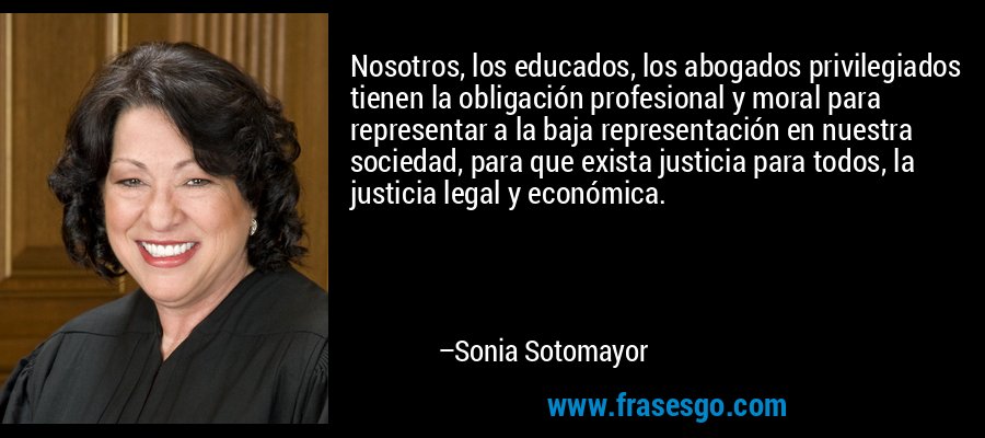 Nosotros, los educados, los abogados privilegiados tienen la obligación profesional y moral para representar a la baja representación en nuestra sociedad, para que exista justicia para todos, la justicia legal y económica. – Sonia Sotomayor