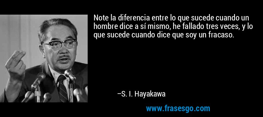 Note la diferencia entre lo que sucede cuando un hombre dice a sí mismo, he fallado tres veces, y lo que sucede cuando dice que soy un fracaso. – S. I. Hayakawa