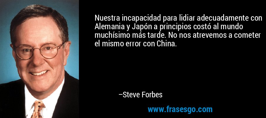 Nuestra incapacidad para lidiar adecuadamente con Alemania y Japón a principios costó al mundo muchísimo más tarde. No nos atrevemos a cometer el mismo error con China. – Steve Forbes