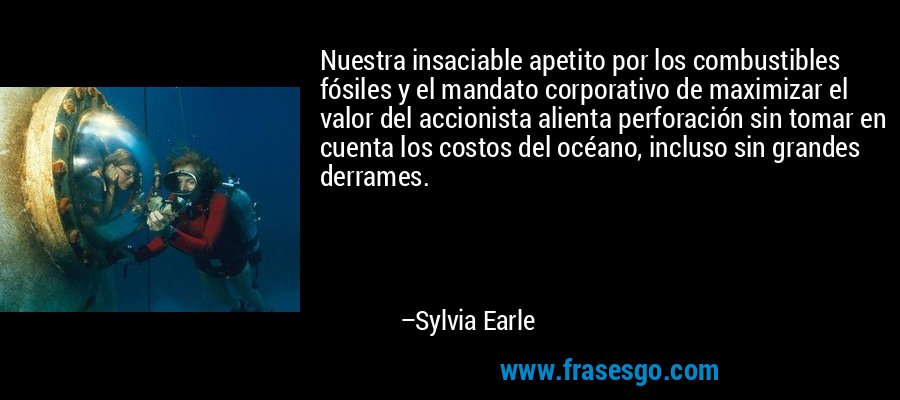 Nuestra insaciable apetito por los combustibles fósiles y el mandato corporativo de maximizar el valor del accionista alienta perforación sin tomar en cuenta los costos del océano, incluso sin grandes derrames. – Sylvia Earle