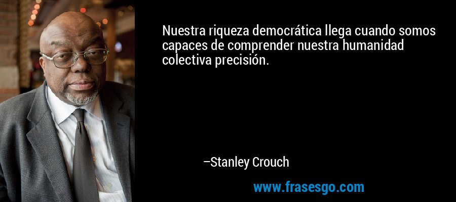 Nuestra riqueza democrática llega cuando somos capaces de comprender nuestra humanidad colectiva precisión. – Stanley Crouch