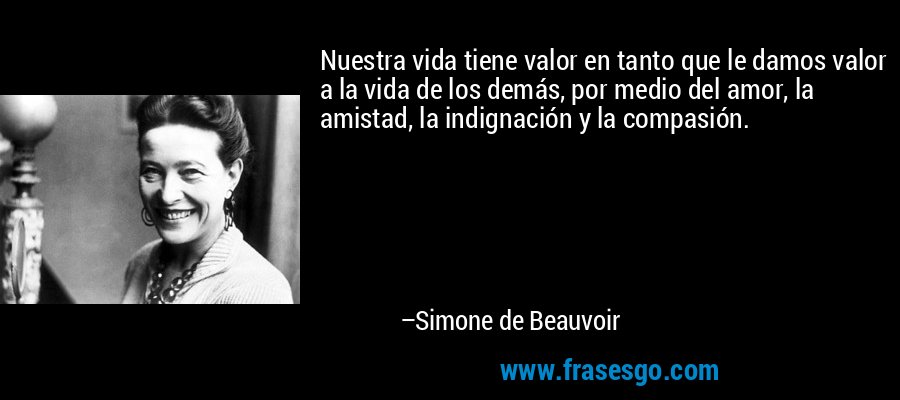 Nuestra vida tiene valor en tanto que le damos valor a la vida de los demás, por medio del amor, la amistad, la indignación y la compasión. – Simone de Beauvoir