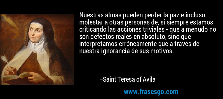 Nuestras almas pueden perder la paz e incluso molestar a otras personas de, si siempre estamos criticando las acciones triviales - que a menudo no son defectos reales en absoluto, sino que interpretamos erróneamente que a través de nuestra ignorancia de sus motivos. – Saint Teresa of Avila