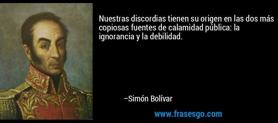 Nuestras discordias tienen su origen en las dos más copiosas fuentes de calamidad pública: la ignorancia y la debilidad. – Simón Bolívar