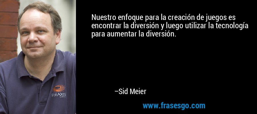 Nuestro enfoque para la creación de juegos es encontrar la diversión y luego utilizar la tecnología para aumentar la diversión. – Sid Meier