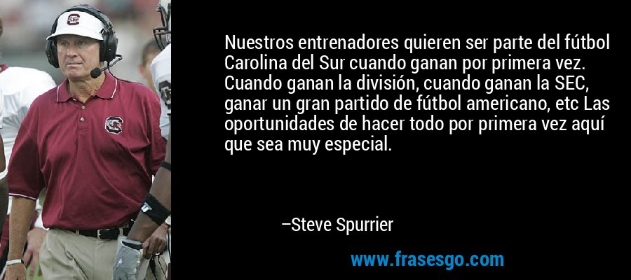 Nuestros entrenadores quieren ser parte del fútbol Carolina del Sur cuando ganan por primera vez. Cuando ganan la división, cuando ganan la SEC, ganar un gran partido de fútbol americano, etc Las oportunidades de hacer todo por primera vez aquí que sea muy especial. – Steve Spurrier