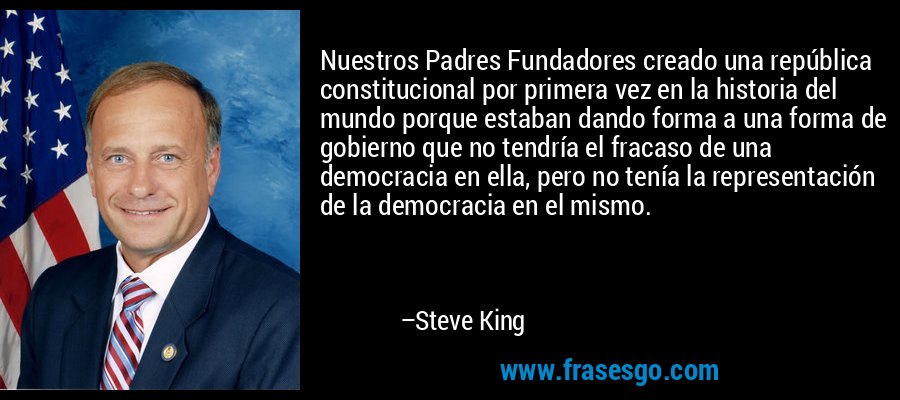 Nuestros Padres Fundadores creado una república constitucional por primera vez en la historia del mundo porque estaban dando forma a una forma de gobierno que no tendría el fracaso de una democracia en ella, pero no tenía la representación de la democracia en el mismo. – Steve King