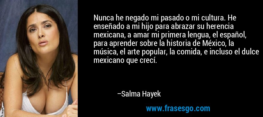 Nunca he negado mi pasado o mi cultura. He enseñado a mi hijo para abrazar su herencia mexicana, a amar mi primera lengua, el español, para aprender sobre la historia de México, la música, el arte popular, la comida, e incluso el dulce mexicano que crecí. – Salma Hayek