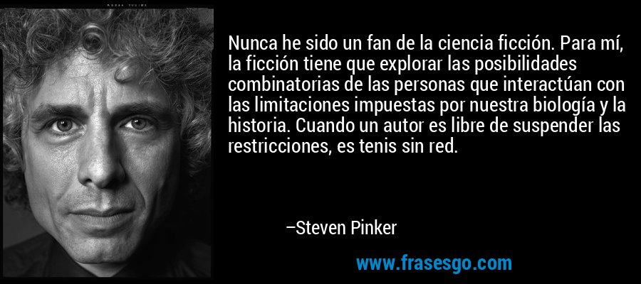 Nunca he sido un fan de la ciencia ficción. Para mí, la ficción tiene que explorar las posibilidades combinatorias de las personas que interactúan con las limitaciones impuestas por nuestra biología y la historia. Cuando un autor es libre de suspender las restricciones, es tenis sin red. – Steven Pinker