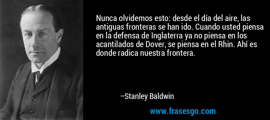 Nunca olvidemos esto: desde el día del aire, las antiguas fronteras se han ido. Cuando usted piensa en la defensa de Inglaterra ya no piensa en los acantilados de Dover, se piensa en el Rhin. Ahí es donde radica nuestra frontera. – Stanley Baldwin
