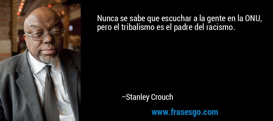 Nunca se sabe que escuchar a la gente en la ONU, pero el tribalismo es el padre del racismo. – Stanley Crouch