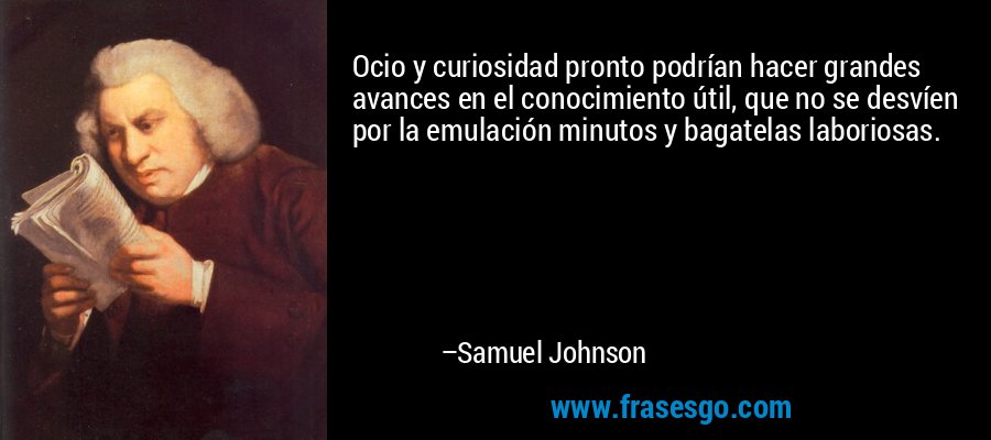 Ocio y curiosidad pronto podrían hacer grandes avances en el conocimiento útil, que no se desvíen por la emulación minutos y bagatelas laboriosas. – Samuel Johnson