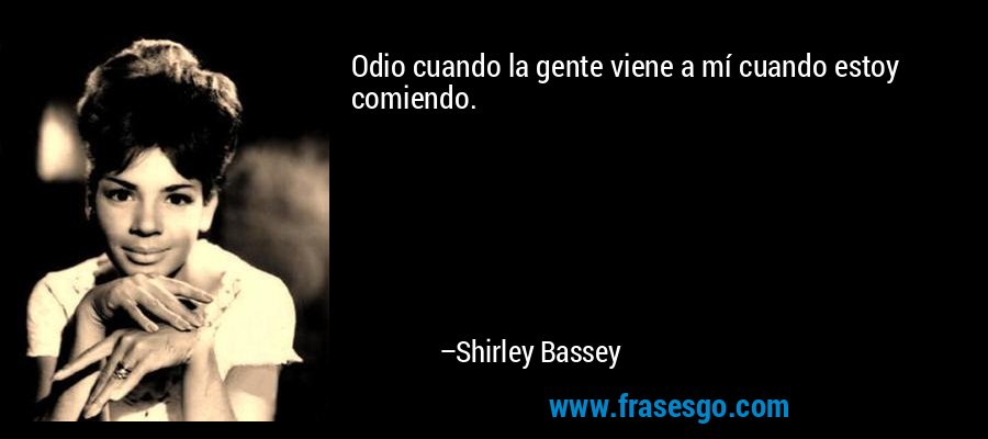 Odio cuando la gente viene a mí cuando estoy comiendo. – Shirley Bassey