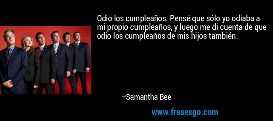 Odio los cumpleaños. Pensé que sólo yo odiaba a mi propio cumpleaños, y luego me di cuenta de que odio los cumpleaños de mis hijos también. – Samantha Bee