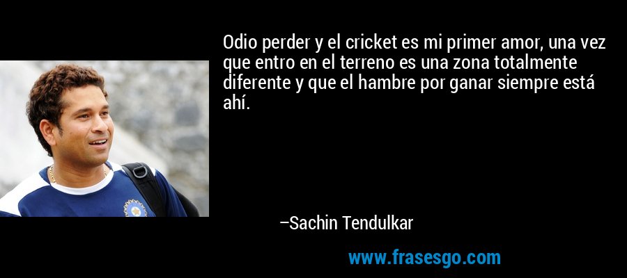 Odio perder y el cricket es mi primer amor, una vez que entro en el terreno es una zona totalmente diferente y que el hambre por ganar siempre está ahí. – Sachin Tendulkar