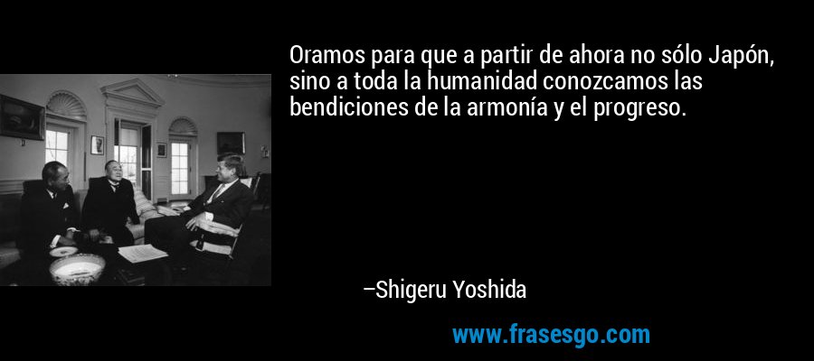 Oramos para que a partir de ahora no sólo Japón, sino a toda la humanidad conozcamos las bendiciones de la armonía y el progreso. – Shigeru Yoshida