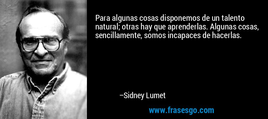 Para algunas cosas disponemos de un talento natural; otras hay que aprenderlas. Algunas cosas, sencillamente, somos incapaces de hacerlas. – Sidney Lumet