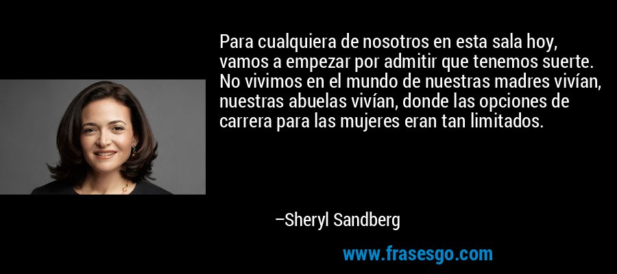 Para cualquiera de nosotros en esta sala hoy, vamos a empezar por admitir que tenemos suerte. No vivimos en el mundo de nuestras madres vivían, nuestras abuelas vivían, donde las opciones de carrera para las mujeres eran tan limitados. – Sheryl Sandberg