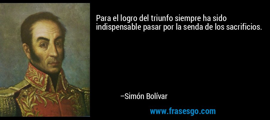 Para el logro del triunfo siempre ha sido indispensable pasar por la senda de los sacrificios. – Simón Bolívar