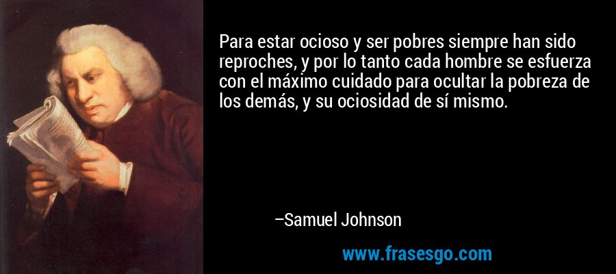 Para estar ocioso y ser pobres siempre han sido reproches, y por lo tanto cada hombre se esfuerza con el máximo cuidado para ocultar la pobreza de los demás, y su ociosidad de sí mismo. – Samuel Johnson