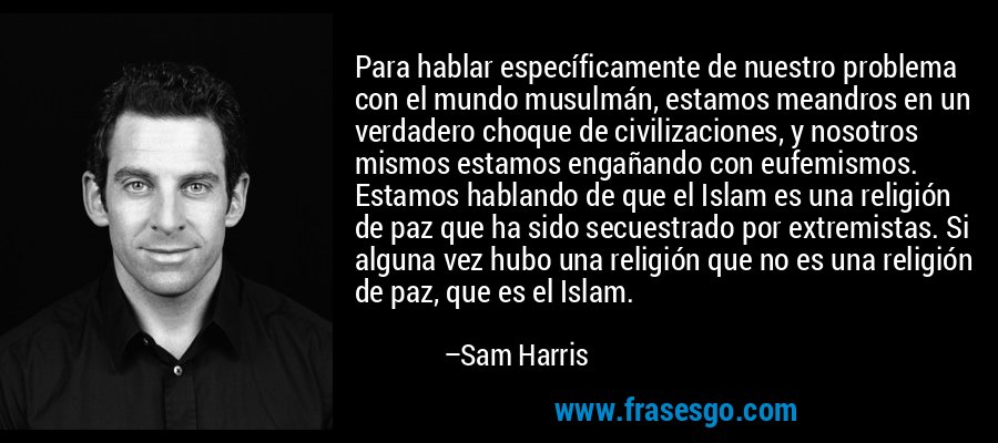 Para hablar específicamente de nuestro problema con el mundo musulmán, estamos meandros en un verdadero choque de civilizaciones, y nosotros mismos estamos engañando con eufemismos. Estamos hablando de que el Islam es una religión de paz que ha sido secuestrado por extremistas. Si alguna vez hubo una religión que no es una religión de paz, que es el Islam. – Sam Harris