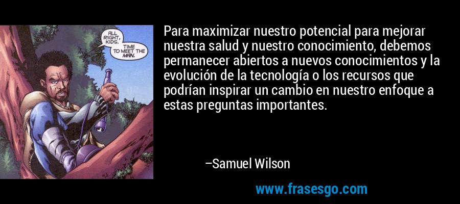 Para maximizar nuestro potencial para mejorar nuestra salud y nuestro conocimiento, debemos permanecer abiertos a nuevos conocimientos y la evolución de la tecnología o los recursos que podrían inspirar un cambio en nuestro enfoque a estas preguntas importantes. – Samuel Wilson