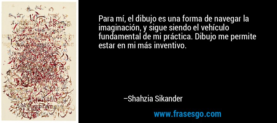 Para mí, el dibujo es una forma de navegar la imaginación, y sigue siendo el vehículo fundamental de mi práctica. Dibujo me permite estar en mi más inventivo. – Shahzia Sikander