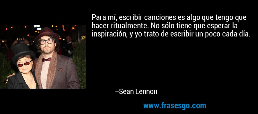 Para mí, escribir canciones es algo que tengo que hacer ritualmente. No sólo tiene que esperar la inspiración, y yo trato de escribir un poco cada día. – Sean Lennon