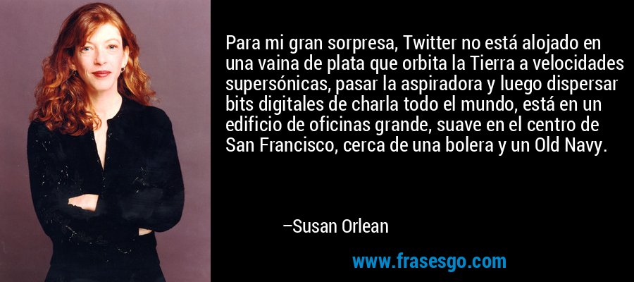 Para mi gran sorpresa, Twitter no está alojado en una vaina de plata que orbita la Tierra a velocidades supersónicas, pasar la aspiradora y luego dispersar bits digitales de charla todo el mundo, está en un edificio de oficinas grande, suave en el centro de San Francisco, cerca de una bolera y un Old Navy. – Susan Orlean