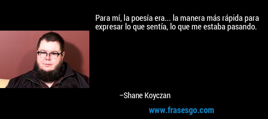 Para mí, la poesía era... la manera más rápida para expresar lo que sentía, lo que me estaba pasando. – Shane Koyczan