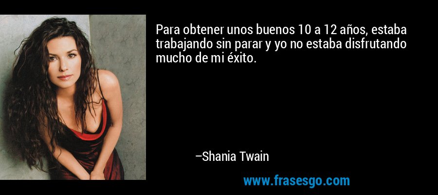 Para obtener unos buenos 10 a 12 años, estaba trabajando sin parar y yo no estaba disfrutando mucho de mi éxito. – Shania Twain
