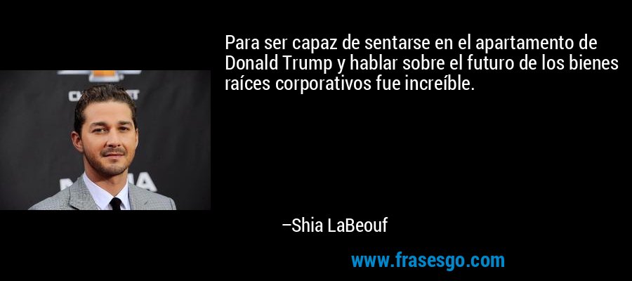 Para ser capaz de sentarse en el apartamento de Donald Trump y hablar sobre el futuro de los bienes raíces corporativos fue increíble. – Shia LaBeouf