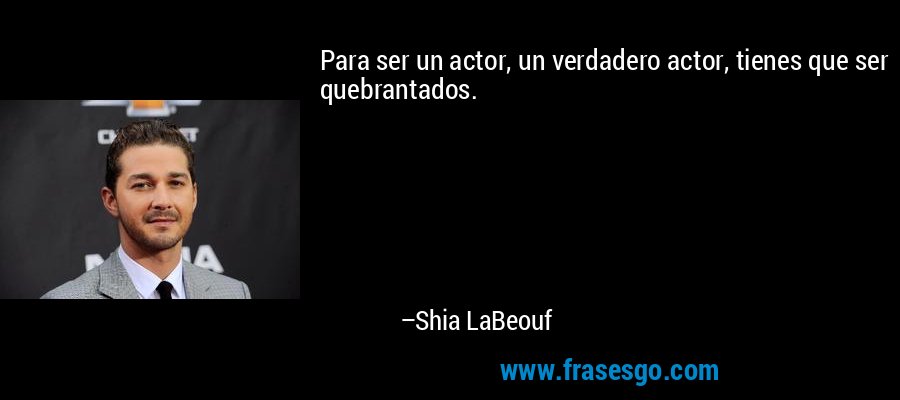 Para ser un actor, un verdadero actor, tienes que ser quebrantados. – Shia LaBeouf