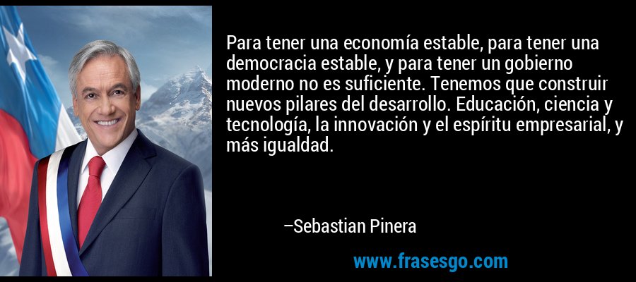 Para tener una economía estable, para tener una democracia estable, y para tener un gobierno moderno no es suficiente. Tenemos que construir nuevos pilares del desarrollo. Educación, ciencia y tecnología, la innovación y el espíritu empresarial, y más igualdad. – Sebastian Pinera