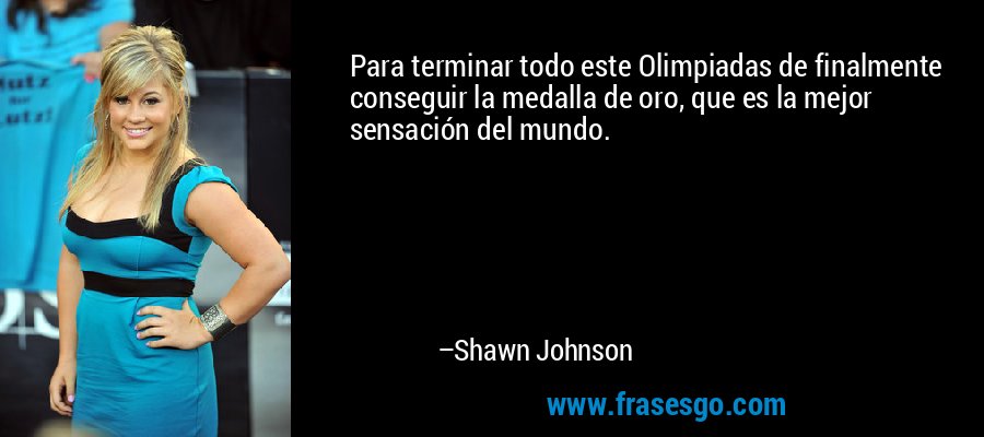 Para terminar todo este Olimpiadas de finalmente conseguir la medalla de oro, que es la mejor sensación del mundo. – Shawn Johnson