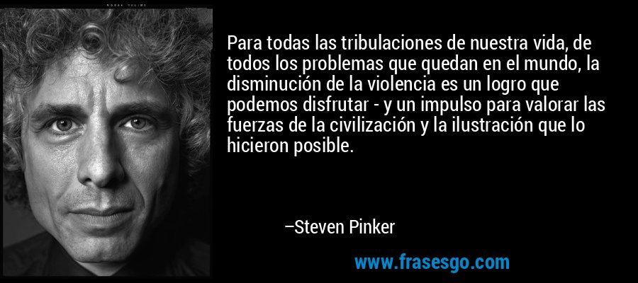 Para todas las tribulaciones de nuestra vida, de todos los problemas que quedan en el mundo, la disminución de la violencia es un logro que podemos disfrutar - y un impulso para valorar las fuerzas de la civilización y la ilustración que lo hicieron posible. – Steven Pinker