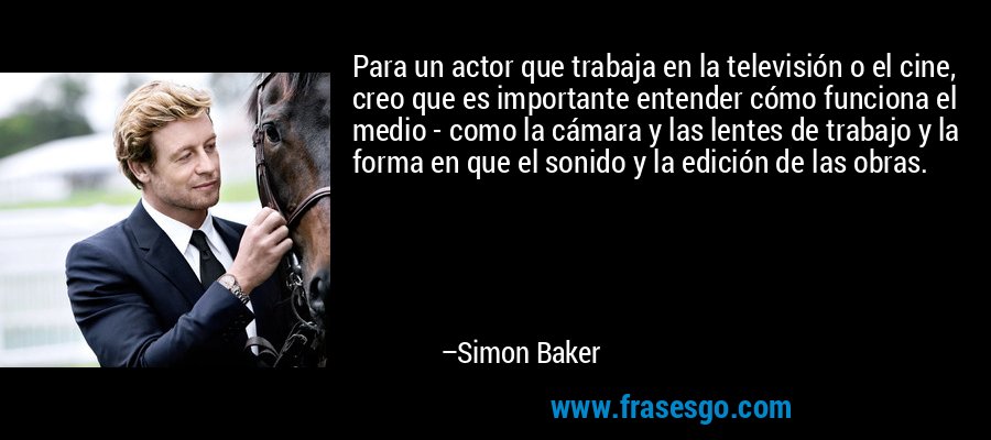 Para un actor que trabaja en la televisión o el cine, creo que es importante entender cómo funciona el medio - como la cámara y las lentes de trabajo y la forma en que el sonido y la edición de las obras. – Simon Baker