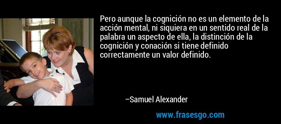 Pero aunque la cognición no es un elemento de la acción mental, ni siquiera en un sentido real de la palabra un aspecto de ella, la distinción de la cognición y conación si tiene definido correctamente un valor definido. – Samuel Alexander
