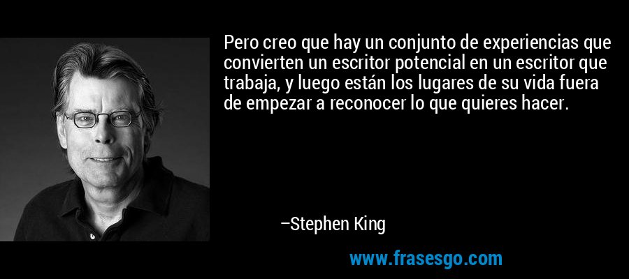 Pero creo que hay un conjunto de experiencias que convierten un escritor potencial en un escritor que trabaja, y luego están los lugares de su vida fuera de empezar a reconocer lo que quieres hacer. – Stephen King