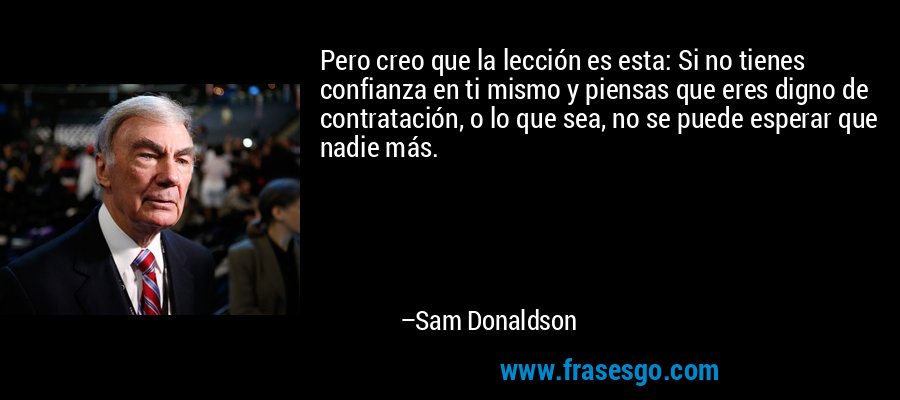 Pero creo que la lección es esta: Si no tienes confianza en ti mismo y piensas que eres digno de contratación, o lo que sea, no se puede esperar que nadie más. – Sam Donaldson