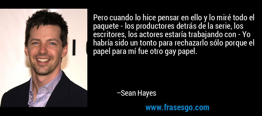 Pero cuando lo hice pensar en ello y lo miré todo el paquete - los productores detrás de la serie, los escritores, los actores estaría trabajando con - Yo habría sido un tonto para rechazarlo sólo porque el papel para mí fue otro gay papel. – Sean Hayes