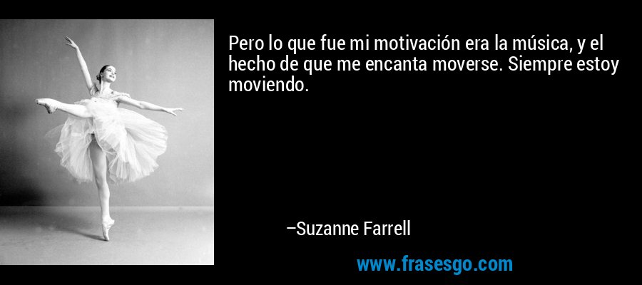 Pero lo que fue mi motivación era la música, y el hecho de que me encanta moverse. Siempre estoy moviendo. – Suzanne Farrell